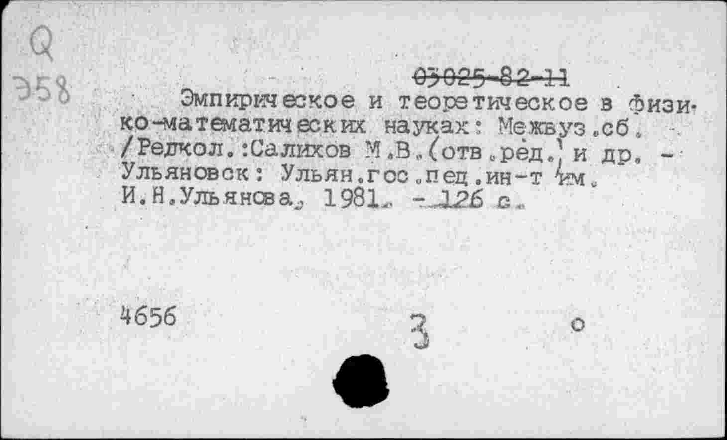 ﻿О»&25' 82-11
Эмпирическое и теоретическое в физико-математических науках: Межвуз .сб* /Редкол.:Салихов М.В.(отв »ред ' и др. -Ульяновск: Ульян.гос опец .ин-т И. Нэ Ульянова,, 198Ь -Л26 с.
4656
3
о